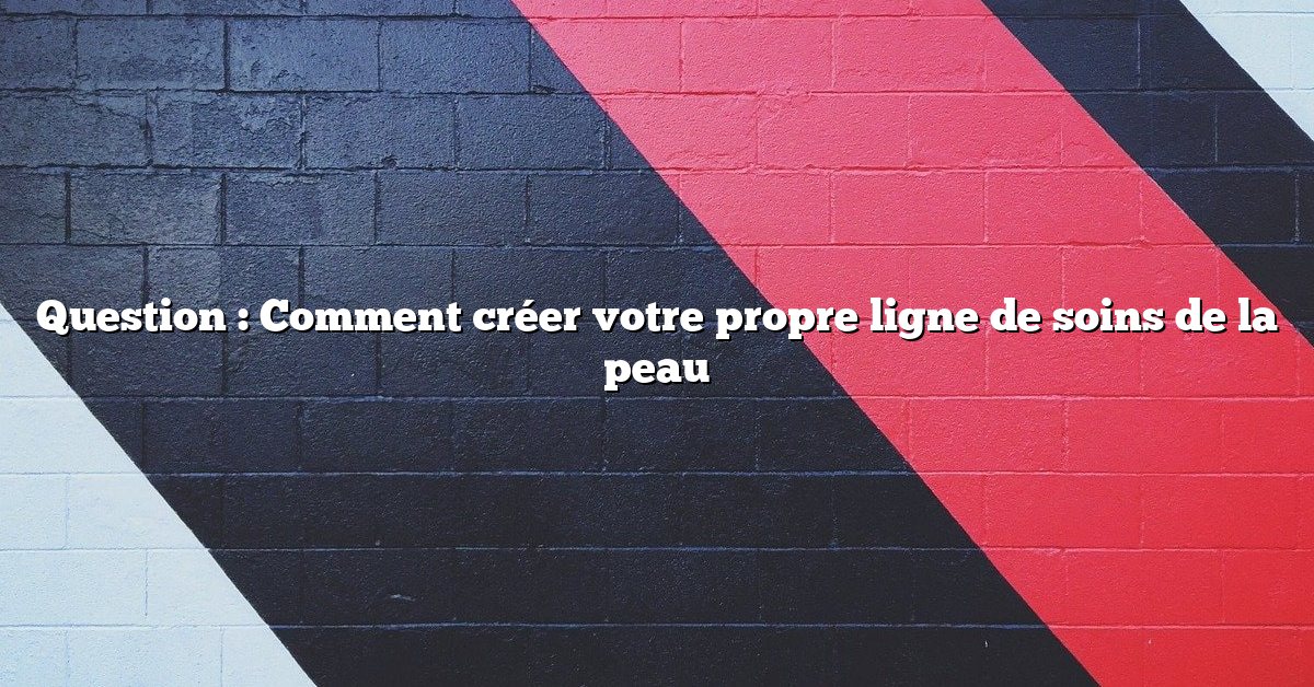 Question : Comment créer votre propre ligne de soins de la peau